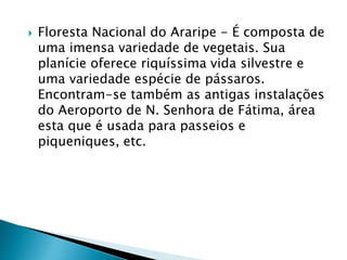  Floresta Nacional do Araripe - É composta de
uma imensa variedade de vegetais. Sua
planície oferece riquíssima vida silvestre e
uma variedade espécie de pássaros.
Encontram-se também as antigas instalações
do Aeroporto de N. Senhora de Fátima, área
esta que é usada para passeios e
piqueniques, etc.
 