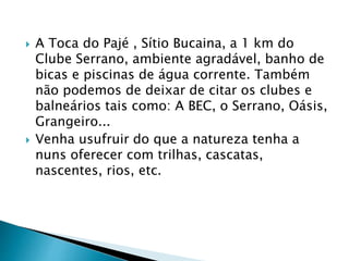  A Toca do Pajé , Sítio Bucaina, a 1 km do
Clube Serrano, ambiente agradável, banho de
bicas e piscinas de água corrente. Também
não podemos de deixar de citar os clubes e
balneários tais como: A BEC, o Serrano, Oásis,
Grangeiro...
 Venha usufruir do que a natureza tenha a
nuns oferecer com trilhas, cascatas,
nascentes, rios, etc.
 