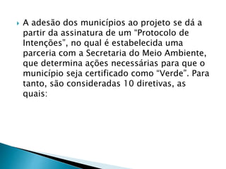  A adesão dos municípios ao projeto se dá a
partir da assinatura de um “Protocolo de
Intenções”, no qual é estabelecida uma
parceria com a Secretaria do Meio Ambiente,
que determina ações necessárias para que o
município seja certificado como “Verde”. Para
tanto, são consideradas 10 diretivas, as
quais:
 