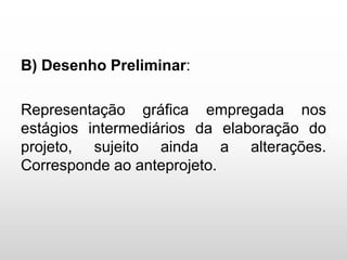 B) Desenho Preliminar:
Representação gráfica empregada nos
estágios intermediários da elaboração do
projeto, sujeito ainda a alterações.
Corresponde ao anteprojeto.
 