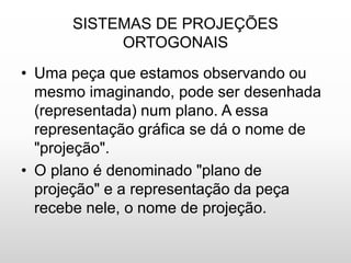 SISTEMAS DE PROJEÇÕES
ORTOGONAIS
• Uma peça que estamos observando ou
mesmo imaginando, pode ser desenhada
(representada) num plano. A essa
representação gráfica se dá o nome de
"projeção".
• O plano é denominado "plano de
projeção" e a representação da peça
recebe nele, o nome de projeção.
 