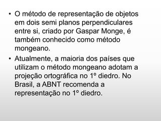 • O método de representação de objetos
em dois semi planos perpendiculares
entre si, criado por Gaspar Monge, é
também conhecido como método
mongeano.
• Atualmente, a maioria dos países que
utilizam o método mongeano adotam a
projeção ortográfica no 1º diedro. No
Brasil, a ABNT recomenda a
representação no 1º diedro.
 