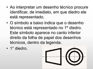 • Ao interpretar um desenho técnico procure
identificar, de imediato, em que diedro ele
está representado.
• O símbolo a baixo indica que o desenho
técnico está representado no 1º diedro.
Este símbolo aparece no canto inferior
direito da folha de papel dos desenhos
técnicos, dentro da legenda.
• 1° diedro.
 