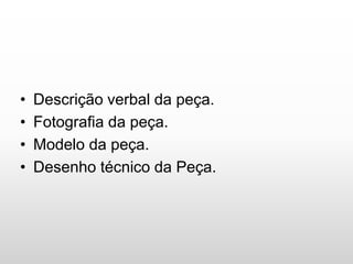• Descrição verbal da peça.
• Fotografia da peça.
• Modelo da peça.
• Desenho técnico da Peça.
 