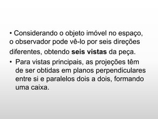 • Considerando o objeto imóvel no espaço,
o observador pode vê-lo por seis direções
diferentes, obtendo seis vistas da peça.
• Para vistas principais, as projeções têm
de ser obtidas em planos perpendiculares
entre si e paralelos dois a dois, formando
uma caixa.
 