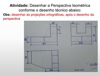 Atividade: Desenhar a Perspectiva Isométrica
conforme o desenho técnico abaixo:
Obs: desenhar as projeções ortográficas, após o desenho da
perspectiva
 