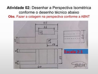 Atividade 02: Desenhar a Perspectiva Isométrica
conforme o desenho técnico abaixo
Obs. Fazer a cotagem na perspectiva conforme a ABNT
Escala 2:1
 