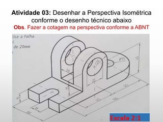 Atividade 03: Desenhar a Perspectiva Isométrica
conforme o desenho técnico abaixo
Obs. Fazer a cotagem na perspectiva conforme a ABNT
 