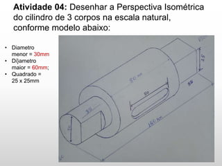 Atividade 04: Desenhar a Perspectiva Isométrica
do cilindro de 3 corpos na escala natural,
conforme modelo abaixo:
• Diametro
menor = 30mm
• Di}ametro
maior = 60mm;
• Quadrado =
25 x 25mm
 