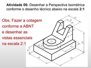 Atividade 06: Desenhar a Perspectiva Isométrica
conforme o desenho técnico abaixo na escala 2:1
Obs. Fazer a cotagem
conforme a ABNT
e desenhar as
vistas essenciais
na escala 2:1
 