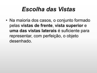 Escolha das Vistas
• Na maioria dos casos, o conjunto formado
pelas vistas de frente, vista superior e
uma das vistas laterais é suficiente para
representar, com perfeição, o objeto
desenhado.
 