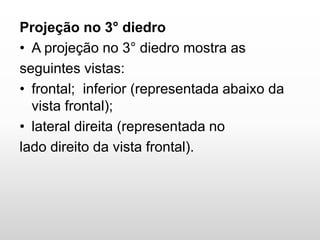 Projeção no 3° diedro
• A projeção no 3° diedro mostra as
seguintes vistas:
• frontal; inferior (representada abaixo da
vista frontal);
• lateral direita (representada no
lado direito da vista frontal).
 
