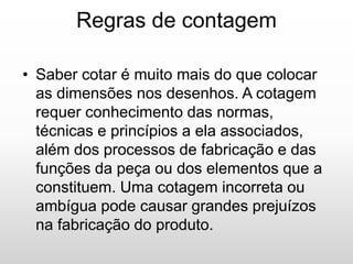 Regras de contagem
• Saber cotar é muito mais do que colocar
as dimensões nos desenhos. A cotagem
requer conhecimento das normas,
técnicas e princípios a ela associados,
além dos processos de fabricação e das
funções da peça ou dos elementos que a
constituem. Uma cotagem incorreta ou
ambígua pode causar grandes prejuízos
na fabricação do produto.
 