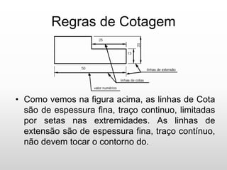 Regras de Cotagem
• Como vemos na figura acima, as linhas de Cota
são de espessura fina, traço continuo, limitadas
por setas nas extremidades. As linhas de
extensão são de espessura fina, traço contínuo,
não devem tocar o contorno do.
 