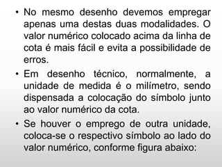 • No mesmo desenho devemos empregar
apenas uma destas duas modalidades. O
valor numérico colocado acima da linha de
cota é mais fácil e evita a possibilidade de
erros.
• Em desenho técnico, normalmente, a
unidade de medida é o milímetro, sendo
dispensada a colocação do símbolo junto
ao valor numérico da cota.
• Se houver o emprego de outra unidade,
coloca-se o respectivo símbolo ao lado do
valor numérico, conforme figura abaixo:
 