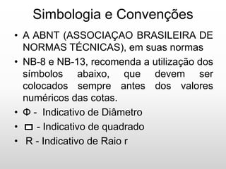 Simbologia e Convenções
• A ABNT (ASSOCIAÇAO BRASILEIRA DE
NORMAS TÉCNICAS), em suas normas
• NB-8 e NB-13, recomenda a utilização dos
símbolos abaixo, que devem ser
colocados sempre antes dos valores
numéricos das cotas.
• Φ - Indicativo de Diâmetro
• - Indicativo de quadrado
• R - Indicativo de Raio r
 