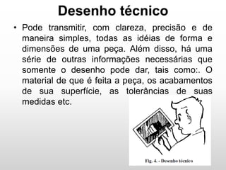 Desenho técnico
• Pode transmitir, com clareza, precisão e de
maneira simples, todas as idéias de forma e
dimensões de uma peça. Além disso, há uma
série de outras informações necessárias que
somente o desenho pode dar, tais como:. O
material de que é feita a peça, os acabamentos
de sua superfície, as tolerâncias de suas
medidas etc.
 