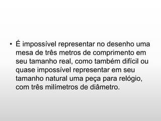 • É impossível representar no desenho uma
mesa de três metros de comprimento em
seu tamanho real, como também difícil ou
quase impossível representar em seu
tamanho natural uma peça para relógio,
com três milímetros de diâmetro.
 