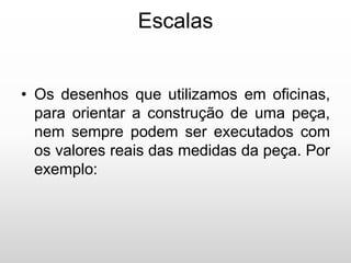 Escalas
• Os desenhos que utilizamos em oficinas,
para orientar a construção de uma peça,
nem sempre podem ser executados com
os valores reais das medidas da peça. Por
exemplo:
 