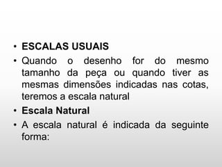 • ESCALAS USUAIS
• Quando o desenho for do mesmo
tamanho da peça ou quando tiver as
mesmas dimensões indicadas nas cotas,
teremos a escala natural
• Escala Natural
• A escala natural é indicada da seguinte
forma:
 