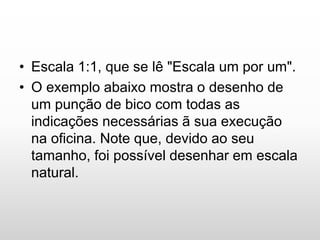 • Escala 1:1, que se lê "Escala um por um".
• O exemplo abaixo mostra o desenho de
um punção de bico com todas as
indicações necessárias ã sua execução
na oficina. Note que, devido ao seu
tamanho, foi possível desenhar em escala
natural.
 