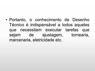 • Portanto, o conhecimento de Desenho
Técnico é indispensável a todos aqueles
que necessitam executar tarefas que
sejam de ajustagem, tornearia,
marcenaria, eletricidade etc.
 