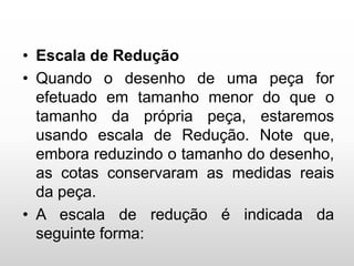 • Escala de Redução
• Quando o desenho de uma peça for
efetuado em tamanho menor do que o
tamanho da própria peça, estaremos
usando escala de Redução. Note que,
embora reduzindo o tamanho do desenho,
as cotas conservaram as medidas reais
da peça.
• A escala de redução é indicada da
seguinte forma:
 