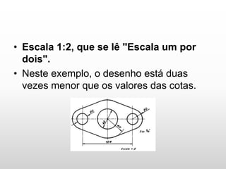 • Escala 1:2, que se lê "Escala um por
dois".
• Neste exemplo, o desenho está duas
vezes menor que os valores das cotas.
 