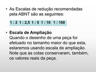 • As Escalas de redução recomendadas
pela ABNT são as seguintes:
• Escala de Ampliação
Quando o desenho de uma peça for
efetuado no tamanho maior do que esta,
estaremos usando escala de ampliação.
Note que as cotas conservaram, também,
os valores reais da peça.
1 : 2 1 : 2,5 1 : 5 1 : 10 1 : 100
 