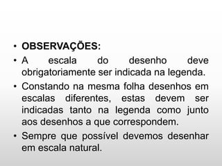 • OBSERVAÇÕES:
• A escala do desenho deve
obrigatoriamente ser indicada na legenda.
• Constando na mesma folha desenhos em
escalas diferentes, estas devem ser
indicadas tanto na legenda como junto
aos desenhos a que correspondem.
• Sempre que possível devemos desenhar
em escala natural.
 