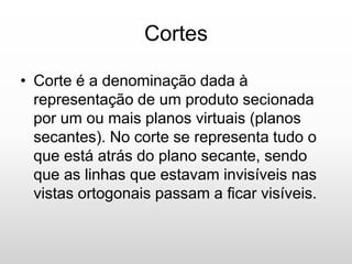 Cortes
• Corte é a denominação dada à
representação de um produto secionada
por um ou mais planos virtuais (planos
secantes). No corte se representa tudo o
que está atrás do plano secante, sendo
que as linhas que estavam invisíveis nas
vistas ortogonais passam a ficar visíveis.
 