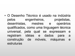 • O Desenho Técnico é usado na indústria
pelos engenheiros, projetistas,
desenhistas, mestres e operários
qualificados, como uma linguagem técnica
universal, pela qual se expressam e
registram idéias e dados para a
construção de móveis, máquinas e
estruturas
 