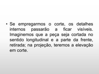 • Se empregarmos o corte, os detalhes
internos passarão a ficar visíveis.
Imaginemos que a peça seja cortada no
sentido longitudinal e a parte da frente,
retirada; na projeção, teremos a elevação
em corte.
 