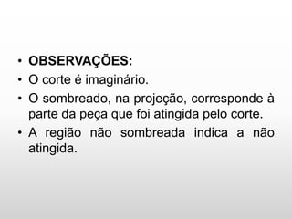 • OBSERVAÇÕES:
• O corte é imaginário.
• O sombreado, na projeção, corresponde à
parte da peça que foi atingida pelo corte.
• A região não sombreada indica a não
atingida.
 