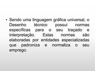 • Sendo uma linguagem gráfica universal, o
Desenho técnico possui normas
específicas para o seu traçado e
interpretação. Estas normas são
elaboradas por entidades especializadas
que padroniza e normaliza o seu
emprego.
 