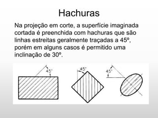Hachuras
Na projeção em corte, a superfície imaginada
cortada é preenchida com hachuras que são
linhas estreitas geralmente traçadas a 45º,
porém em alguns casos é permitido uma
inclinação de 30º.
 