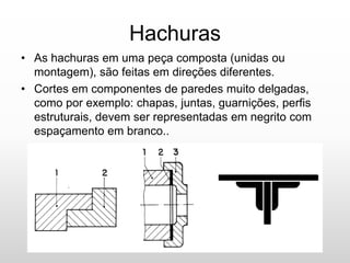 Hachuras
• As hachuras em uma peça composta (unidas ou
montagem), são feitas em direções diferentes.
• Cortes em componentes de paredes muito delgadas,
como por exemplo: chapas, juntas, guarnições, perfis
estruturais, devem ser representadas em negrito com
espaçamento em branco..
 