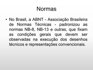 Normas
• No Brasil, a ABNT - Associação Brasileira
de Normas Técnicas - padronizou as
normas NB-8, NB-13 e outras, que fixam
as condições gerais que devem ser
observadas na execução dos desenhos
técnicos e representações convencionais.
 