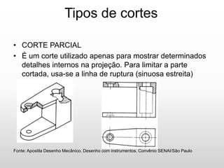 Tipos de cortes
• CORTE PARCIAL
• É um corte utilizado apenas para mostrar determinados
detalhes internos na projeção. Para limitar a parte
cortada, usa-se a linha de ruptura (sinuosa estreita)
Fonte: Apostila Desenho Mecânico. Desenho com instrumentos. Convênio SENAI/São Paulo
 