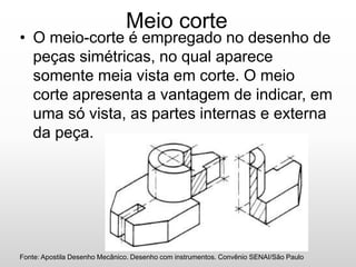 Meio corte
• O meio-corte é empregado no desenho de
peças simétricas, no qual aparece
somente meia vista em corte. O meio
corte apresenta a vantagem de indicar, em
uma só vista, as partes internas e externa
da peça.
Fonte: Apostila Desenho Mecânico. Desenho com instrumentos. Convênio SENAI/São Paulo
 