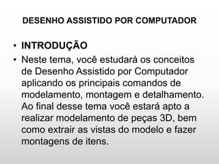 DESENHO ASSISTIDO POR COMPUTADOR
• INTRODUÇÃO
• Neste tema, você estudará os conceitos
de Desenho Assistido por Computador
aplicando os principais comandos de
modelamento, montagem e detalhamento.
Ao final desse tema você estará apto a
realizar modelamento de peças 3D, bem
como extrair as vistas do modelo e fazer
montagens de itens.
 