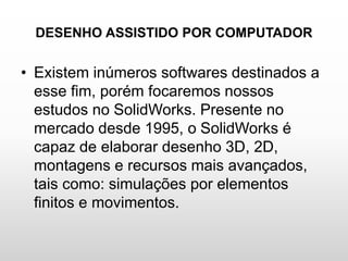 DESENHO ASSISTIDO POR COMPUTADOR
• Existem inúmeros softwares destinados a
esse fim, porém focaremos nossos
estudos no SolidWorks. Presente no
mercado desde 1995, o SolidWorks é
capaz de elaborar desenho 3D, 2D,
montagens e recursos mais avançados,
tais como: simulações por elementos
finitos e movimentos.
 