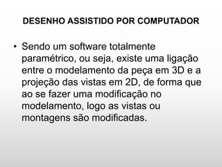 DESENHO ASSISTIDO POR COMPUTADOR
• Sendo um software totalmente
paramétrico, ou seja, existe uma ligação
entre o modelamento da peça em 3D e a
projeção das vistas em 2D, de forma que
ao se fazer uma modificação no
modelamento, logo as vistas ou
montagens são modificadas.
 