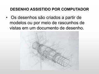 DESENHO ASSISTIDO POR COMPUTADOR
• Os desenhos são criados a partir de
modelos ou por meio de rascunhos de
vistas em um documento de desenho.
 
