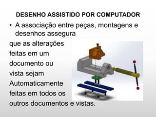 DESENHO ASSISTIDO POR COMPUTADOR
• A associação entre peças, montagens e
desenhos assegura
que as alterações
feitas em um
documento ou
vista sejam
Automaticamente
feitas em todos os
outros documentos e vistas.
 