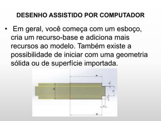 DESENHO ASSISTIDO POR COMPUTADOR
• Em geral, você começa com um esboço,
cria um recurso-base e adiciona mais
recursos ao modelo. Também existe a
possibilidade de iniciar com uma geometria
sólida ou de superfície importada.
 