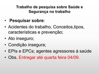 Trabalho de pesquisa sobre Saúde e
Segurança no trabalho
• Pesquisar sobre:
• Acidentes do trabalho, Conceitos,tipos,
características e prevenção;
• Ato inseguro;
• Condição insegura;
• EPIs e EPCs; agentes agressores à saúde
• Obs. Entregar até quarta feira 04/09.
 