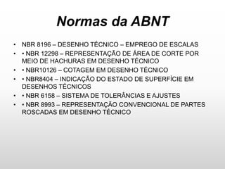 Normas da ABNT
• NBR 8196 – DESENHO TÉCNICO – EMPREGO DE ESCALAS
• • NBR 12298 – REPRESENTAÇÃO DE ÁREA DE CORTE POR
MEIO DE HACHURAS EM DESENHO TÉCNICO
• • NBR10126 – COTAGEM EM DESENHO TÉCNICO
• • NBR8404 – INDICAÇÃO DO ESTADO DE SUPERFÍCIE EM
DESENHOS TÉCNICOS
• • NBR 6158 – SISTEMA DE TOLERÂNCIAS E AJUSTES
• • NBR 8993 – REPRESENTAÇÃO CONVENCIONAL DE PARTES
ROSCADAS EM DESENHO TÉCNICO
 