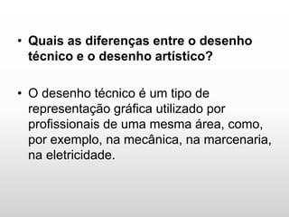 • Quais as diferenças entre o desenho
técnico e o desenho artístico?
• O desenho técnico é um tipo de
representação gráfica utilizado por
profissionais de uma mesma área, como,
por exemplo, na mecânica, na marcenaria,
na eletricidade.
 