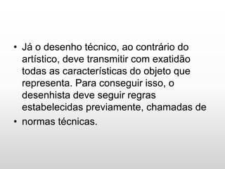 • Já o desenho técnico, ao contrário do
artístico, deve transmitir com exatidão
todas as características do objeto que
representa. Para conseguir isso, o
desenhista deve seguir regras
estabelecidas previamente, chamadas de
• normas técnicas.
 
